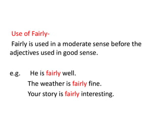Use of Fairly-
Fairly is used in a moderate sense before the
adjectives used in good sense.
e.g. He is fairly well.
The weather is fairly fine.
Your story is fairly interesting.
 