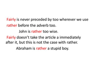 Fairly is never preceded by too wherever we use
rather before the adverb too.
John is rather too wise.
Fairly doesn’t take the article a immediately
after it, but this is not the case with rather.
Abraham is rather a stupid boy.
 