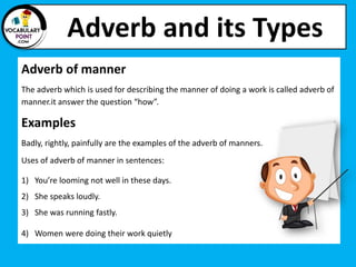 Adverb and its Types
Adverb of manner
The adverb which is used for describing the manner of doing a work is called adverb of
manner.it answer the question “how”.
Examples
Badly, rightly, painfully are the examples of the adverb of manners.
Uses of adverb of manner in sentences:
1) You’re looming not well in these days.
2) She speaks loudly.
3) She was running fastly.
4) Women were doing their work quietly
 