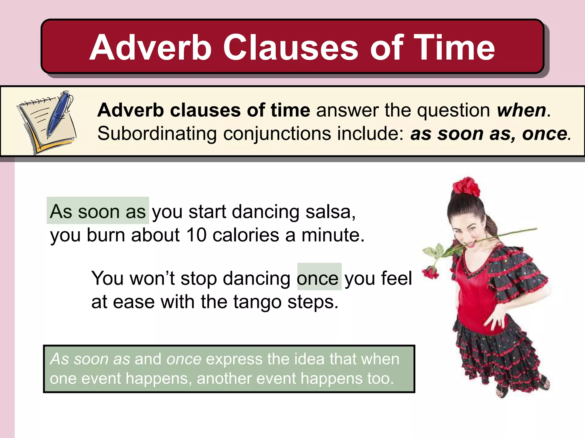 As soon as you start dancing salsa,
you burn about 10 calories a minute.
You won’t stop dancing once you feel
at ease with the tango steps.
Adverb Clauses of Time
Adverb clauses of time answer the question when.
Subordinating conjunctions include: as soon as, once.
As soon as and once express the idea that when
one event happens, another event happens too.
 