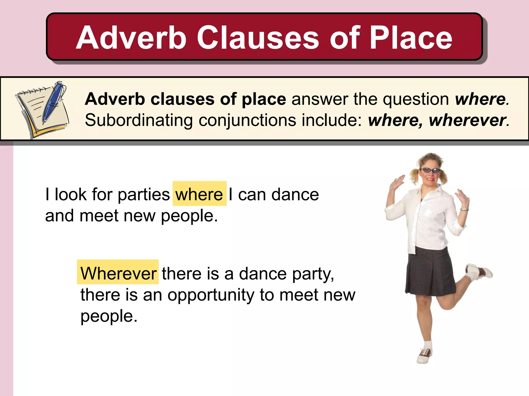 Wherever there is a dance party,
there is an opportunity to meet new
people.
Adverb Clauses of Place
Adverb clauses of place answer the question where.
Subordinating conjunctions include: where, wherever.
I look for parties where I can dance
and meet new people.
 