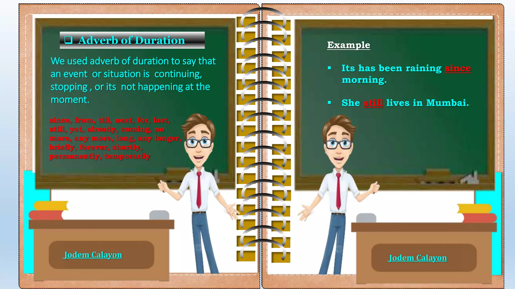  Adverb of Duration
We used adverb of duration to say that
an event or situation is continuing,
stopping , or its not happening at the
moment.
since, from, till, next, for, last,
still, yet, already, coming, no
more, any more, long, any longer,
briefly, forever, shortly,
permanently, temporarily
Example
 Its has been raining since
morning.
 She still lives in Mumbai.
Jodem Calayon Jodem Calayon
 