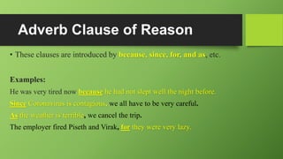 Adverb Clause of Reason
• These clauses are introduced by because, since, for, and as, etc.
Examples:
He was very tired now because he had not slept well the night before.
Since Coronavirus is contagious, we all have to be very careful.
As the weather is terrible, we cancel the trip.
The employer fired Piseth and Virak, for they were very lazy.
 