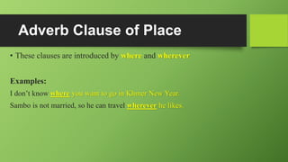 Adverb Clause of Place
• These clauses are introduced by where and wherever
Examples:
I don’t know where you want to go in Khmer New Year.
Sambo is not married, so he can travel wherever he likes.
 