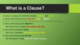 What is a Clause?
A clause is a group of words that contains a subject and a verb.
A clause often functions as an adjective, noun or adverb.
A clause functioning as an adjective:
Ex: Dara loves a woman who studies with him.
A clause functioning as a noun:
Ex: I can’t remember what happened last night.
A clause functioning as an adverb:
Ex: She gained weight when she stopped jogging.
 