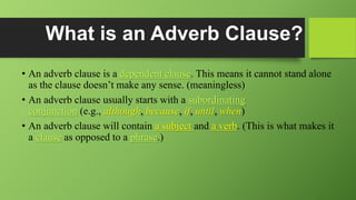 What is an Adverb Clause?
• An adverb clause is a dependent clause. This means it cannot stand alone
as the clause doesn’t make any sense. (meaningless)
• An adverb clause usually starts with a subordinating
conjunction (e.g., although, because, if, until, when)
• An adverb clause will contain a subject and a verb. (This is what makes it
a clause as opposed to a phrase.)
 