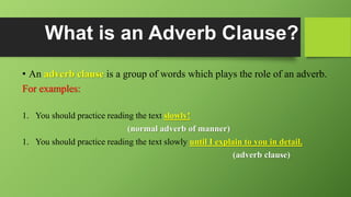 What is an Adverb Clause?
• An adverb clause is a group of words which plays the role of an adverb.
For examples:
1. You should practice reading the text slowly!
(normal adverb of manner)
1. You should practice reading the text slowly until I explain to you in detail.
(adverb clause)
 
