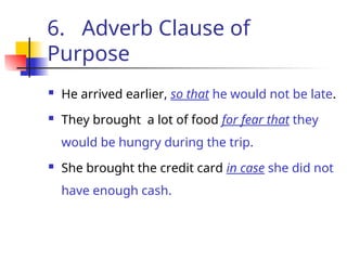 6. Adverb Clause of
Purpose
 He arrived earlier, so that he would not be late.
 They brought a lot of food for fear that they
would be hungry during the trip.
 She brought the credit card in case she did not
have enough cash.
 