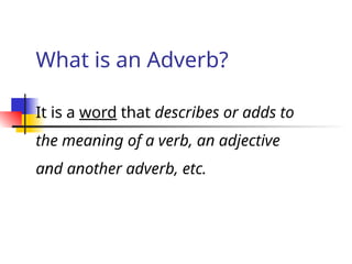 What is an Adverb?
It is a word that describes or adds to
the meaning of a verb, an adjective
and another adverb, etc.
 