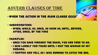 Adverb Clauses of Time
• When the action in the main clause occurs
• Subordinators:
• When, while, as, once, as soon as, until, before,
after, since, by the time
• Examples:
• Once you have finished the exam, you are free to go.
• I was lonely for years until I met the woman of my
dreams.
• I tripped and fell as I was running to catch the bus.
 
