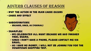 Adverb Clauses of Reason
• Why the action in the main cause occurs
• Cause and effect
• Subordinators:
• Because, since, as (formal)
• Examples:
• We celebrated all night because we had finished
final exams.
• Since I don’t have a phone, please contact me via
email.
• As I have no money, I will not be joining you for the
downtown shopping trip.
 
