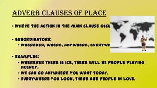 Adverb Clauses of Place
• Where the action in the main clause occurs
• Subordinators:
• Wherever, where, anywhere, everywhere
• Examples:
• Wherever there is ice, there will be people playing
hockey.
• We can go anywhere you want today.
• Everywhere you look, there are people in love.
 