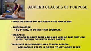 Adverb Clauses of Purpose
• Show the reason for the action in the main clause
• Subordinators:
• So (that), in order that (formal)
• Examples:
• Swimmers shave their arms and legs so that they can
glide through the water more quickly.
**Infinitives are commonly used to show purpose:
You should relax in order to get more sleep.
 