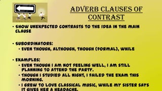 Adverb Clauses of
Contrast
• Show unexpected contrasts to the idea in the main
clause
• Subordinators:
• Even though, although, though (formal), while
• Examples:
• Even though I am not feeling well, I am still
planning to attend the party.
• Though I studied all night, I failed the exam this
morning.
• I grew to love classical music, while my sister says
 