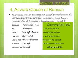 4. Adverb Clause of Reason
• Adverb clause of Reason (บอกเหตุผล) ได้แก่ Clause ที่ไปทาหน้าที่ขยายกริยา เพื่อ
บอกให้ทราบว่า เหตุใดจึงได้กระทาการนั้นๆ และลักษณะของ Adverb Clause of
Resson มักจะขึ้นต้นประโยคของมันด้วย Subordinate Conjunction ต่อไปนี้
Because เพราะว่า, เนื่องจากว่า เนื่องจากความจริงที่ว่า มีดังนี้
As เนื่องจากว่า Due to the fact that
Since โดยเหตุที่, เนื่องจาก Owing to the fact that
Now that เนื่องจากบัดนี้ In view of the fact that
Seeing that เนื่องจากเห็นแล้วว่า Because of the fact that
Whereas โดยเหตุที่ On account of the fact that
Inasmuch as โดยเหตุที่ (ใช้ในภาษาหนังสือ)
ADVERB CLAUSES
 