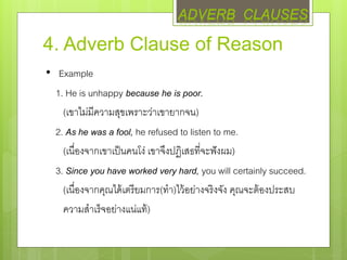 4. Adverb Clause of Reason
• Example
1. He is unhappy because he is poor.
(เขาไม่มีความสุขเพราะว่าเขายากจน)
2. As he was a fool, he refused to listen to me.
(เนื่องจากเขาเป็นคนโง่ เขาจึงปฏิเสธที่จะฟังผม)
3. Since you have worked very hard, you will certainly succeed.
(เนื่องจากคุณได้เตรียมการ(ทา)ไว้อย่างจริงจัง คุณจะต้องประสบ
ความสาเร็จอย่างแน่แท้)
ADVERB CLAUSES
 