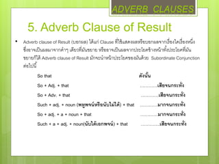 5. Adverb Clause of Result
• Adverb clause of Result (บอกผล) ได้แก่ Clause ที่ใช้แสดงผลหรือบอกผลจากเรื่องใดเรื่องหนึ่ง
ซึ่งอาจเป็นผลมาจากคาๆ เดียวที่มันขยาย หรืออาจเป็นผลจากประโยคข้างหน้าทั้งประโยคที่มัน
ขยายก็ได้ Adverb clause of Result มักจะนาหน้าประโยคของมันด้วย Subordinate Conjunction
ต่อไปนี้
So that ดังนั้น
So + Adj. + that …………เสียจนกระทั่ง
So + Adv. + that …………เสียจนกระทั่ง
Such + adj. + noun (พหูพจน์หรือนับไม่ได้) + that …………มากจนกระทั่ง
So + adj. + a + noun + that …………มากจนกระทั่ง
Such + a + adj. + noun(นับได้เอกพจน์) + that ………….เสียจนกระทั่ง
ADVERB CLAUSES
 