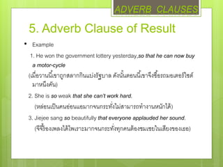 5. Adverb Clause of Result
• Example
1. He won the government lottery yesterday,so that he can now buy
a motor-cycle
(เมื่อวานนี้เขาถูกสลากกินแบ่งรัฐบาล ดังนั้นตอนนี้เขาจึงซื้อรถมอเตอร์ไซต์
มาหนึงคัน)
2. She is so weak that she can’t work hard.
(หล่อนเป็นคนอ่อนแอมากจนกระทั่งไม่สามารถทางานหนักได้)
3. Jiejee sang so beautifully that everyone applauded her sound.
(จีจี้ร้องเพลงได้ไพเราะมากจนกระทั่งทุกคนต้องชมเชยในเสียงของเธอ)
ADVERB CLAUSES
 