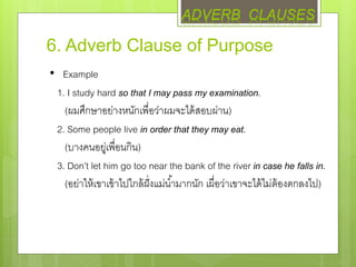6. Adverb Clause of Purpose
• Example
1. I study hard so that I may pass my examination.
(ผมศึกษาอย่างหนักเพื่อว่าผมจะได้สอบผ่าน)
2. Some people live in order that they may eat.
(บางคนอยู่เพื่อนกิน)
3. Don’t let him go too near the bank of the river in case he falls in.
(อย่าให้เขาเข้าไปใกล้ฝั่งแม่น้ามากนัก เผื่อว่าเขาจะได้ไม่ต้องตกลงไป)
ADVERB CLAUSES
 