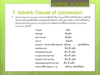 7. Adverb Clause of concession
• Adverb clause of concession (บอกความขัดแย้ง) ได้แก่ Clause ซึ่งไปทาหน้าที่ยอมรับว่า เหตุปัจจัย
เป็นอย่างหนึ่ง แต่ผลที่เกิดขึ้นจาดเหตุปัจจัยนั้นเป็นอีกอย่างหนึ่ง (พูดง่ายๆคือการตรงข้ามหรือขัดกัน)
ลักษณะของประโยค Adverb clause ที่บอกความขัดแย้ง มักจะขึ้นต้นประโยคด้วย Subordinate
Conjunction ต่อไปนี้
Though แม้ว่า
Although ถึงแม้ว่า
Even though ถึงแม้ว่า
Even if ถึงแม้ว่า
However + Adverb หรือ Adjective แม้ว่าจะ…………อย่างไรก็ตาม
Admitting that ทั้งๆ ที่, แม้ว่า
Notwithstanding that ทั้งๆ ที่, แม้ว่า
In spite of the fact that ทั้งๆ ที่, แม้ว่า
Despite of the fact that ทั้งๆ ที่, แม้ว่า
Notwithstanding the fact that ทั้งๆ ที่, แม้ว่า
Adverb หรือ Adjective + as แม้ว่าจะ, อย่างไรก็ตาม
ADVERB CLAUSES
 