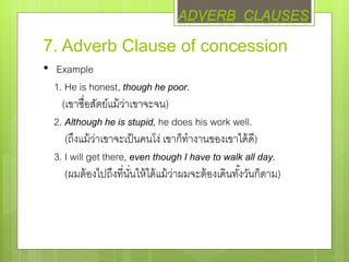 7. Adverb Clause of concession
• Example
1. He is honest, though he poor.
(เขาซื่อสัตย์แม้ว่าเขาจะจน)
2. Although he is stupid, he does his work well.
(ถึงแม้ว่าเขาจะเป็นคนโง่ เขาก็ทางานของเขาได้ดี)
3. I will get there, even though I have to walk all day.
(ผมต้องไปถึงที่นั่นให้ได้แม้ว่าผมจะต้องเดินทั้งวันก็ตาม)
ADVERB CLAUSES
 