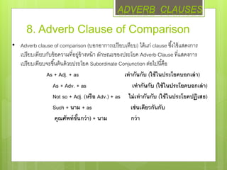 8. Adverb Clause of Comparison
• Adverb clause of comparison (บอกอาการเปรียบเทียบ) ได้แก่ clause ซึ้งใช้แสดงการ
เปรียบเทียบกับข้อความที่อยู่ข้างหน้า ลักษณะของประโยค Adverb Clause ที่แสดงการ
เปรียบเทียบจะขึ้นต้นด้วยประโยค Subordinate Conjunction ต่อไปนี้คือ
As + Adj. + as เท่ากันกับ (ใช้ในประโยคบอกเล่า)
As + Adv. + as เท่ากันกับ (ใช้ในประโยคบอกเล่า)
Not so + Adj. (หรือ Adv.) + as ไม่เท่ากันกับ (ใช้ในประโยคปฏิเสธ)
Such + นาม + as เช่นเดียวกันกับ
คุณศัพท์ขั้นกว่า) + นาม กว่า
ADVERB CLAUSES
 