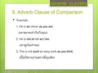 8. Adverb Clause of Comparison
• Example
1. He is as clever as you are.
(เขาฉลาดเท่ากันกับคุณ)
2. He is not so tall as I am.
(เขาสูงไม่เท่าผม)
3. This is not such an easy work as you think.
(นี่ไม่ใช่งานง่ายอย่างที่คุณคิด)
ADVERB CLAUSES
 