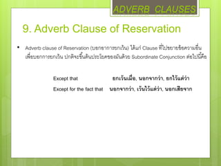 9. Adverb Clause of Reservation
• Adverb clause of Reservation (บอกอาการยกเว้น) ได้แก่ Clause ที่ไปขยายข้อความอื่น
เพื่อบอกการยกเว้น ปกติจะขึ้นต้นประโยคของมันด้วย Subordinate Conjunction ต่อไปนี้คือ
Except that ยกเว้นเมื่อ, นอกจากว่า, ยกไว้แต่ว่า
Except for the fact that นอกจากว่า, เว้นไว้แต่ว่า, นอกเสียจาก
ADVERB CLAUSES
 