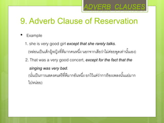 9. Adverb Clause of Reservation
• Example
1. she is very good girl except that she rarely talks.
(หล่อนเป็นเด็กผู้หญิงที่ดีมากคนหนึ่ง นอกจากเสียว่าไม่ค่อยพูดเท่านั้นเอง)
2. That was a very good concert, except for the fact that the
singing was very bad.
(นั่นเป็นการแสดงดนตรีที่ดีมากอันหนึ่ง ยกไว้แต่ว่าการร้องเพลงนั้นแย่มาก
ไปหน่อย)
ADVERB CLAUSES
 