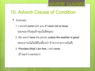 10. Adverb Clause of Condition
• Example
1. I would come with you if I were not so busy.
(ผมจะมากับคุณถ้าคุณไม่ติดธุระ)
2. We won’t have the picnic unless the weather is good.
(พวกเราจะไม่ไม่ได้ไปเที่ยวป่า ถ้าหากว่าอากาศไม่ดี)
3. Provided (that) I am free, I will come.
(ถ้าผมว่าง ผมจะมา)
ADVERB CLAUSES
 
