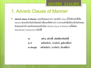 1. Adverb Clause of Manner
• Adverb clause of Manner (บอกลักษณะอาการ) หมายถึง clause ซึ้งไปทาหน้าที่เป็น
Adverb ขยายกริยาในประโยคหลัก เพื่อบอกให้ทราบว่า การการะทานั้นได้กระทาในลักษณะ
ลักษณะอย่างไร และลักษณะของประโยค Adverb clause of Manner จะขึ้นด้วย
Subordinate Conjunction ต่อไปนี้
As อย่าง, อย่างที่, เช่นเดียวกันกับที่
As if คล้ายกับว่า, ราวกับว่า, ดูประหนึ่งว่า
As though คล้ายกับว่า, ราวกับว่า, ประหนึ่งว่า
ADVERB CLAUSES
 