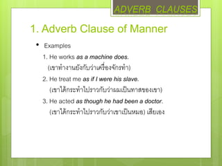 1. Adverb Clause of Manner
• Examples
1. He works as a machine does.
(เขาทางานยังกับว่าเครื่องจักรทา)
2. He treat me as if I were his slave.
(เขาได้กระทาไปราวกับว่าผมเป็นทาสของเขา)
3. He acted as though he had been a doctor.
(เขาได้กระทาไปราวกับว่าเขาเป็นหมอ) เสียเอง
ADVERB CLAUSES
 