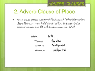 2. Adverb Clause of Place
• Adverb clause of Place (บอกสถานที่) ได้แก่ clause ซึ้งไปทาหน้าที่ขยายกริยา
เพื่อบอกให้ทราบว่า การกระทานั้น ได้กระทา ณ ที่ไหน ลักษณะของประโยค
Adverb Clause บอกสถานที่มักจะขึ้นด้วย Relative Adverb ต่อไปนี้
Where ในที่ที่
Wherever ที่ไหนก็ได้
As far as ไกลที่สุดเท่าที่
As near as ไกลที่สุดเท่าที่
ADVERB CLAUSES
 
