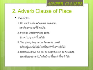 2. Adverb Clause of Place
• Examples
1. He want to die where he was born.
(เขาต้องตาย ณ ที่ที่เขาเกิด)
2. I will go wherever she goes.
(ผมจะไปทุกแห่งที่เธอไป)
3. The young boy ran as far as he could.
(เด็กหนุ่มคนนั้นวิ่งไปไกลที่สุดเท่าที่เขาจะวิ่งได้)
4. Ratchata drove his car as near the cliff as he could.
(รชตขับรถของเขาไปใกล้หน้าผาที่สุดเท่าที่จะทาได้)
ADVERB CLAUSES
 