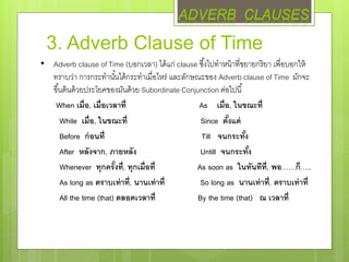3. Adverb Clause of Time
• Adverb clause of Time (บอกเวลา) ได้แก่ clause ซึ้งไปทาหน้าที่ขยายกริยา เพื่อบอกให้
ทราบว่า การกระทานั้นได้กระทาเมื่อไหร่ และลักษณะของ Adverb clause of Time มักจะ
ขึ้นต้นด้วยประโยคของมันด้วย Subordinate Conjunction ต่อไปนี้
When เมื่อ, เมื่อเวลาที่ As เมื่อ, ในขณะที่
While เมื่อ, ในขณะที่ Since ตั้งแต่
Before ก่อนที่ Till จนกระทั้ง
After หลังจาก, ภายหลัง Untill จนกระทั้ง
Whenever ทุกครั้งที่, ทุกเมื่อที่ As soon as ในทันทีที่, พอ……ก็…..
As long as ตราบเท่าที่, นานเท่าที่ So long as นานเท่าที่, ตราบเท่าที่
All the time (that) ตลอดเวลาที่ By the time (that) ณ เวลาที่
ADVERB CLAUSES
 