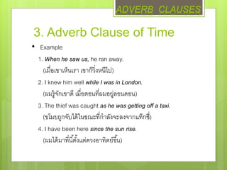 3. Adverb Clause of Time
• Example
1. When he saw us, he ran away.
(เมื่อเขาเห็นเรา เขาก็วิ่งหนีไป)
2. I knew him well while I was in London.
(ผมรู้จักเขาดี เมื่อตอนที่ผมอยู่ลอนดอน)
3. The thief was caught as he was getting off a taxi.
(ขโมยถูกจับได้ในขณะที่กาลังจะลงจากแท๊กซี่)
4. I have been here since the sun rise.
(ผมได้มาที่นี้ตั้งแต่ดวงอาทิตย์ขึ้น)
ADVERB CLAUSES
 