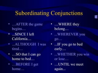 Subordinating Conjunctions … AFTER the game begins… ...SINCE I left California… ...ALTHOUGH  I was tired… … SO that I can go home to bed… … BEFORE I get home… … WHERE they belong… ...WHEREVER you go… ...IF you go to bed early… ...WHETHER you win or lose… … UNTIL we meet again... 