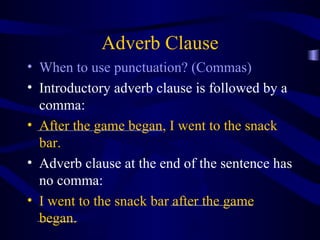 Adverb Clause When to use punctuation? (Commas) Introductory adverb clause is followed by a comma: After the game began, I went to the snack bar. Adverb clause at the end of the sentence has no comma: I went to the snack bar after the game began. 