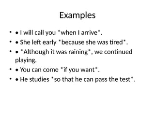 Examples
• • I will call you *when I arrive*.
• • She left early *because she was tired*.
• • *Although it was raining*, we continued
playing.
• • You can come *if you want*.
• • He studies *so that he can pass the test*.
 