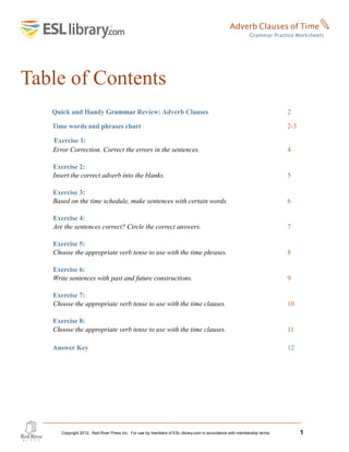 Table of Contents
Quick and Handy Grammar Review: Adverb Clauses 2
Time words and phrases chart 2-3
Exercise 1:
Error Correction. Correct the errors in the sentences. 4
Exercise 2:
Insert the correct adverb into the blanks. 5
Exercise 3:
Based on the time schedule, make sentences with certain words. 6
Exercise 4:
Are the sentences correct? Circle the correct answers. 7
Exercise 5:
Choose the appropriate verb tense to use with the time phrases. 8
Exercise 6:
Write sentences with past and future constructions. 9
Exercise 7:
Choose the appropriate verb tense to use with the time clauses. 10
Exercise 8:
Choose the appropriate verb tense to use with the time clauses. 11
Answer Key 12
Identify the adverbs in the sentences. 13
Answer Key 14
Copyright 2012, Red River Press Inc. For use by members of ESL-library.com in accordance with membership terms. 1
Adverb Clauses of Time✎
Grammar Practice Worksheets
 