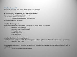 Adverbes de quantité:Beaucoup, peu, trop, très, assez, moins, plus, aussi, presque… Ne pas confondre pas du tout, avec pas complètement.Ex. : 	Il n’a pas du tout fini son travail( Ha dejado su trabajo sin terminar)        	 Il n’a pas complètement fini son travail(Le falta un poco por terminar). Adverbes d’interrogation:Ils servent à interroger sur le temps, la manière, la cause, le lieu, la quantitéEx : 	Quand se sont-ils fâchés ?       	Comment avez-vous fait cela ?       	Où habitez-vous ?       	Combien ça coûte ?       	D’où venez-vous ?       Adverbes d’opinion et les modalisateurs :Les adverbes oui, si, non jouent le rôle d’une phrase entière, spécialement dans les réponses aux questions :Ex : 	êtes-vous prêt ? Oui. Certains adverbes comme : vraiment, certainement, probablement, assurément, peut-être… jouent le rôle de modalisateurs.Ex : 	Je viendrai probablement demain.