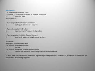 Voici et voilà :Ces adverbes peuvent être suivis :- d’un nom,  d’un pronom ou non d’un pronom personnel.Ex :	Voilà ton livre.Voici quelqu’un. - d’une proposition conjonctive ou relative :Ex :	Voilà qu’il commence à pleuvoir - d’une interrogation indirecte :Ex :	Voici comment l’incident s’est produit. - d’une proposition infinitive (langue littéraire)Ex :	Voici venir les temps où vibrant sur sa tige… Remarque :Avant voici et voilà on peut avoir :- un pronom personnel conjoint :Ex :	Me voici - un pronom relatif avec un antécédent nominal Ex :	Le livre que voici vous servira de guide dans votre recherche. Le choix entre voici et voilà suit les mêmes règles que pour employer celui-ci et celui-là, étant voilà plus fréquent que voici surtout dans la langue parlée.