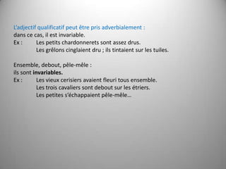 L’adjectif qualificatif peut être pris adverbialement :  dans ce cas, il est invariable.Ex : 	Les petits chardonnerets sont assez drus.       	Les grêlons cinglaient dru ; ils tintaient sur les tuiles. Ensemble, debout, pêle-mêle :ils sont invariables.Ex : 	Les vieux cerisiers avaient fleuri tous ensemble.       	Les trois cavaliers sont debout sur les étriers.       	Les petites s’échappaient pêle-mêle… 