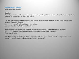 Autres espèces d’adverbesObservations particulières. Naguère : (étymologiquement « il n’y a guère ») désigne un passé peu éloigné du moment où l’on parle, alors que jadis et autrefois  se rapportent à un passé plus lointain. Il ne faut pas confondre plutôt en un mot, qui marque la préférence et plus tôt, en deux mots, qui marque le temps et s’oppose à plus tard.Ex : 	Prenez le train plutôt que votre voiture.Je suis sorti du travail plus tôt que d’habitude. Selon la distinction traditionnelle, de suite signifie sans interruption, et tout de suite sur-le-champ.Ex :	Elle a dormi dix heures de suite (en tend à le remplacer par à la suite)Venez tout de suite. Tantôt pour indiquer un futur proche ou un passé récent, bien que à Paris et dans diverses provinces de la France, il a pris le sens de « cet après-midi » ou de « après-midi ». 