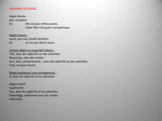 ADVERBES DE DEGRÉ degréabsolu : peu, ne guère Ex : 	Elle est peu enthousiaste.	Cette fille n’est guère sympathique. Degré moyen : assez, pas mal, plutôt familiers.Ex : 	Je n’ai pas dormi assez. Le haut degré ou Superlatif absolu :Très, avec des adjectifs ou des adverbesBeaucoup, avec des verbesFort, bien, extrêmement… avec des adjectifs ou des adverbes.Trop, marque l’excès. Degré impliquant une conséquence :Si, pour les adjectifs et les adverbes Degré relatif :SupérioritéPlus, avec les adjectifs et les adverbes.Davantage, seulement avec les verbes.Infériorité