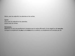 Moins, avec les adjectifs, les adverbes et les verbes. ÉgalitéAussi avec les adjectifs et les adverbes.Autant avec les verbes Remarques :Aussi dans le sens de pareillement s’emploie avec le verbe affirmatif, s’il est négatif on dit non plus.Lorsque le complément de plus ou de moins est un cardinal, ce complément est introduit par de. 