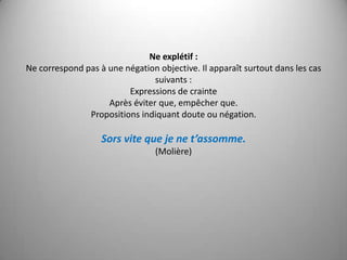 Ne explétif :Ne correspond pas à une négation objective. Il apparaît surtout dans les cas suivants :Expressions de crainteAprès éviter que, empêcher que.Propositions indiquant doute ou négation.Sors vite que je ne t’assomme.(Molière)