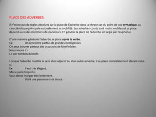 PLACE DES ADVERBES: Il n’existe pas de règles absolues sur la place de l’adverbe dans la phrase car du point de vue syntaxique, sa caractéristique principale est justement sa mobilité. Les adverbes courts sont moins mobiles et sa place dépend aussi des intentions des locuteurs. En général la place de l’adverbe est régie par l’euphonie. D’unemanièregénéralel’adverbe se place après le verbe.Ex: 	On rencontre parfois de grandes intelligencesOn peut trouver partout des occasions de faire le bien.Nousvivonsici.Le soirtomberabientôt. Lorsque l’adverbe modifie le sens d’un adjectif ou d’un autre adverbe, il se place immédiatement devant celui-ci.Ex: 	Il est très élégant.Marie parletropvite.Vous devez manger très lentement. 	Voilà une personne très douce