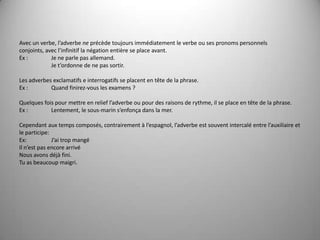 Avec un verbe, l’adverbe ne précède toujours immédiatement le verbe ou ses pronoms personnels conjoints, avec l’infinitif la négation entière se place avant.Ex :  	Je ne parle pas allemand.	Je t’ordonne de ne pas sortir. Les adverbes exclamatifs e interrogatifs se placent en tête de la phrase.Ex :	Quand finirez-vous les examens ? Quelques fois pour mettre en relief l’adverbe ou pour des raisons de rythme, il se place en tête de la phrase.Ex : 	Lentement, le sous-marin s’enfonça dans la mer. Cependantauxtempscomposés, contrairement à l’espagnol, l’adverbeestsouvent intercalé entre l’auxiliaire et le participe:Ex:	J’aitropmangéIl n’est pas encore arrivéNous avons déjà fini.Tu as beaucoup maigri.