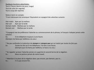 Quelques locutions adverbiales:Tout à l’heure (dentro de poco, luego)Tout de suite (en seguida)Tout à coup (de repente) Notes à tenir en compte: *ilestintéressant de remarquerl’équivalent en espagnol des adverbessuivants: Hiermatin   	Ayer por la mañanaHiersoir       	Ayer por la tardeDemainmatin   Mañana por la mañanaDemainsoir       Mañana por la tarde *L’espagnolmet de préférencel’adverbeaucommencement de la phrase, le françaisn’adoptejamaiscettesolution.Ex:	Il me téléphone toujours à une heure. (Siempre me llama por teléfono a la una.) * Ne pasconfondre la traduction de siempreet siempre quequi se traduit par toutes les fois que.Ex:     	Toutes les foisqu’il me téléphone, il le fait à une heure.	(Siempre que me llama por teléfono, lo hace a la una.) * Se rappelerqu’avecl’adverbejamaisonsupprime le secondterme de la négation.Ex.: 	Nous ne parlons jamais de notre travail. * Attention à la place de la négationdans: pasencore, pasdemain, pasici…Ex.: 	Iln’apasencorefini.
